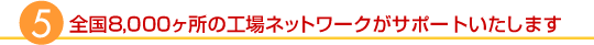 全国8,000ヶ所の工場ネットワークがサポートいたします